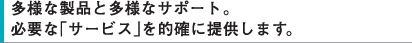 多様な製品と多様なサポート。必要な「サービス」を的確に提供します。