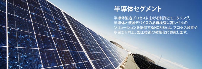 半導体セグメント - 半導体製造プロセスにおける制御とモニタリング、半導体と液晶デバイスの品質検査に高レベルのソリューションを提供するHORIBAは、プロセス改善や歩留まり向上、加工技術の微細化に貢献します。