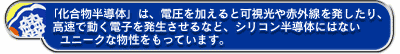 「化合物半導体」は、電圧を加えると可視光や赤外線を発したり、高速で動く電子を発生させるなど、シリコン半導体にはないユニークな物性をもっています。