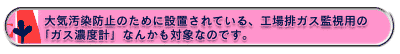 大気汚染防止のために設置されている、工場排ガス監視用の「ガス濃度計」なんかも対象なのです。止のために設置されている、工場排ガス監視用の「ガス濃度計」なんかも対象なのです。