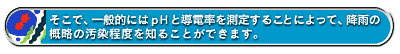 そこで、一般的にはpHと導電率を測定することによって、降雨の概略の汚染程度を知ることができます。