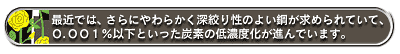 最近では、さらにやわらかく深絞り性のよい鋼が求められていて、0.001%以下といった炭素の低濃度化が進んでいます。
