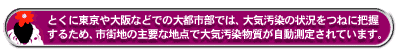 とくに東京や大阪などでの大都市部では、大気汚染の状況をつねに把握するため、市街地の主要な地点で大気汚染物質が自動測定されています。