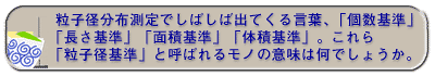 粒子径分布測定でしばしば出てくる言葉、「個数基準」「長さ基準」「面積基準」「体積基準」。これら「粒子径基準」と呼ばれるモノの意味は何でしょうか。